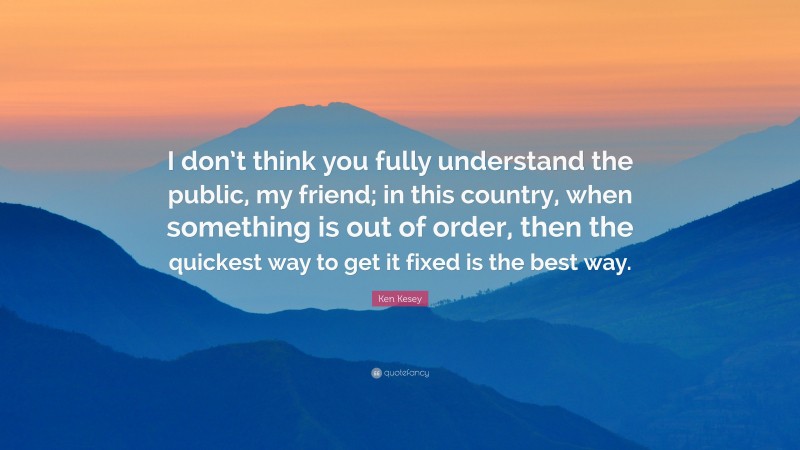 Ken Kesey Quote: “I don’t think you fully understand the public, my friend; in this country, when something is out of order, then the quickest way to get it fixed is the best way.”
