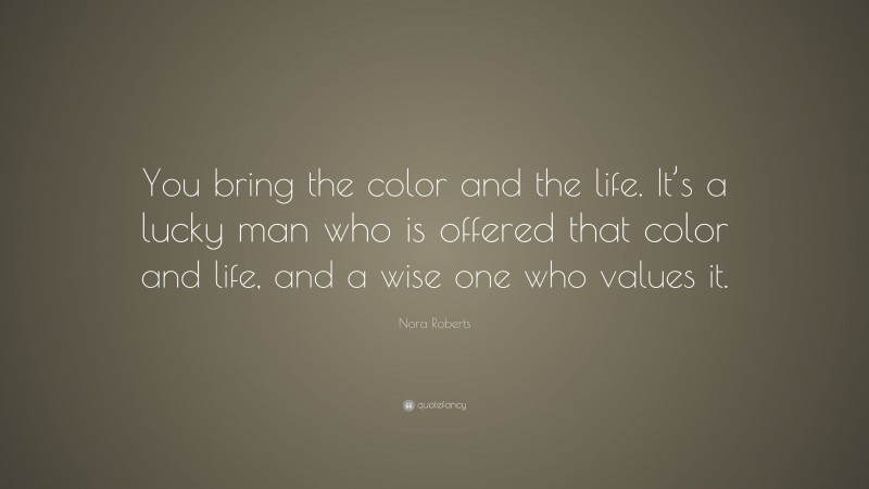 Nora Roberts Quote: “You bring the color and the life. It’s a lucky man who is offered that color and life, and a wise one who values it.”
