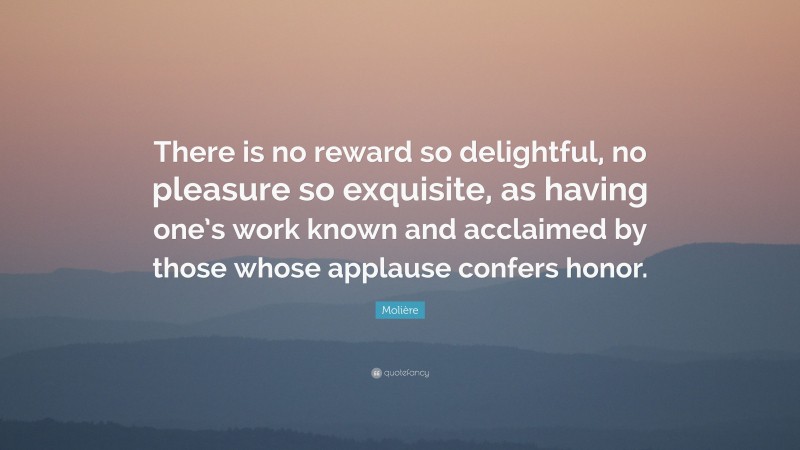 Molière Quote: “There is no reward so delightful, no pleasure so exquisite, as having one’s work known and acclaimed by those whose applause confers honor.”