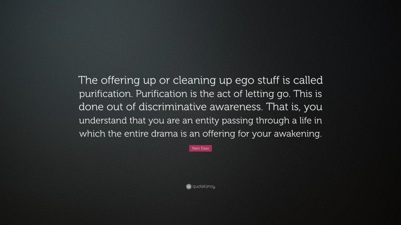 Ram Dass Quote: “The offering up or cleaning up ego stuff is called purification. Purification is the act of letting go. This is done out of discriminative awareness. That is, you understand that you are an entity passing through a life in which the entire drama is an offering for your awakening.”