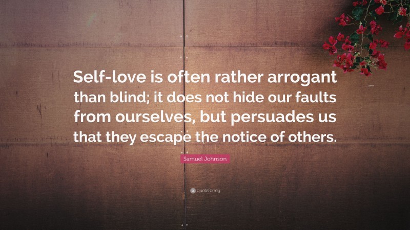 Samuel Johnson Quote: “Self-love is often rather arrogant than blind; it does not hide our faults from ourselves, but persuades us that they escape the notice of others.”