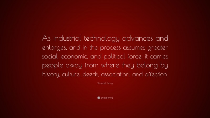 Wendell Berry Quote: “As industrial technology advances and enlarges, and in the process assumes greater social, economic, and political force, it carries people away from where they belong by history, culture, deeds, association, and affection.”