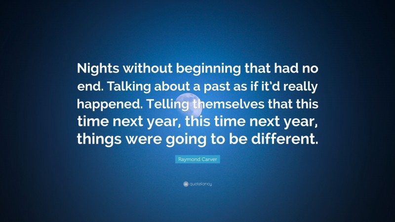 Raymond Carver Quote: “Nights without beginning that had no end. Talking about a past as if it’d really happened. Telling themselves that this time next year, this time next year, things were going to be different.”