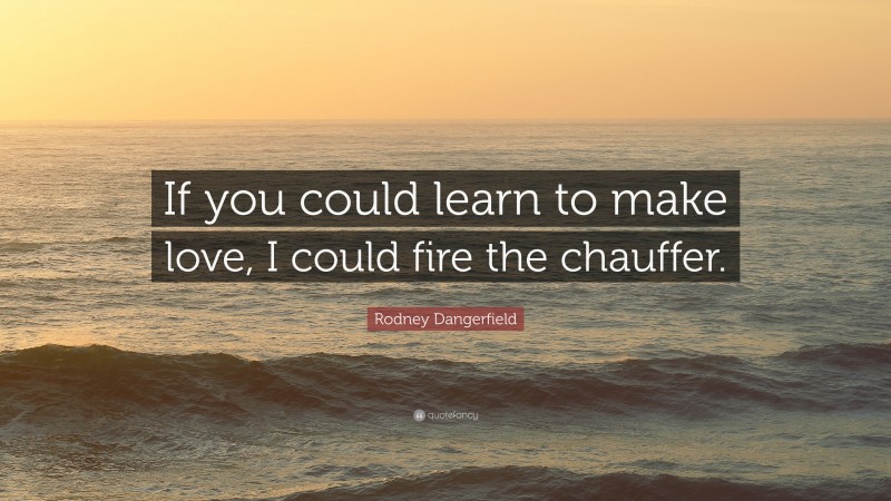 Rodney Dangerfield Quote: “If you could learn to make love, I could fire the chauffer.”
