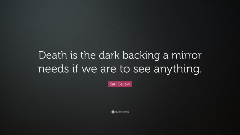 Saul Bellow Quote: “Death is the dark backing a mirror needs if we are to see anything.”
