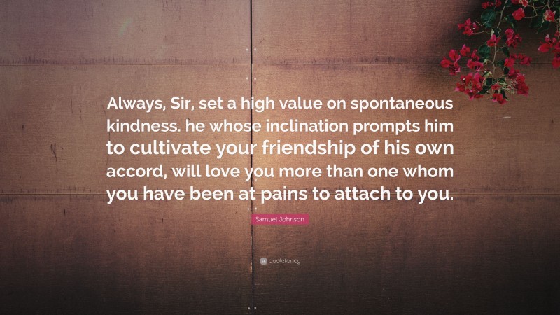 Samuel Johnson Quote: “Always, Sir, set a high value on spontaneous kindness. he whose inclination prompts him to cultivate your friendship of his own accord, will love you more than one whom you have been at pains to attach to you.”