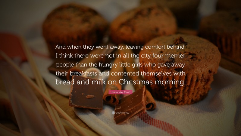 Louisa May Alcott Quote: “And when they went away, leaving comfort behind, I think there were not in all the city four merrier people than the hungry little girls who gave away their breakfasts and contented themselves with bread and milk on Christmas morning.”