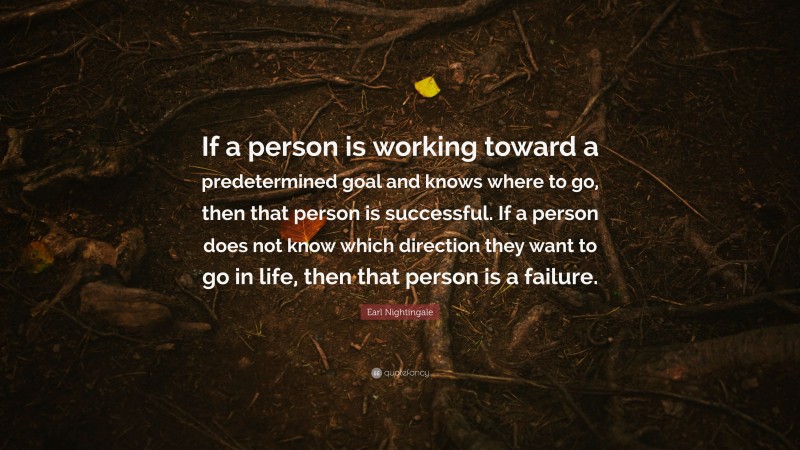 Earl Nightingale Quote: “If a person is working toward a predetermined goal and knows where to go, then that person is successful. If a person does not know which direction they want to go in life, then that person is a failure.”