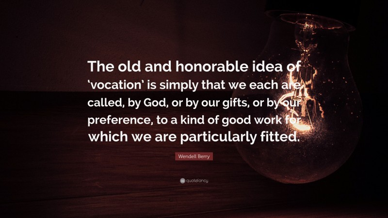 Wendell Berry Quote: “The old and honorable idea of ‘vocation’ is simply that we each are called, by God, or by our gifts, or by our preference, to a kind of good work for which we are particularly fitted.”