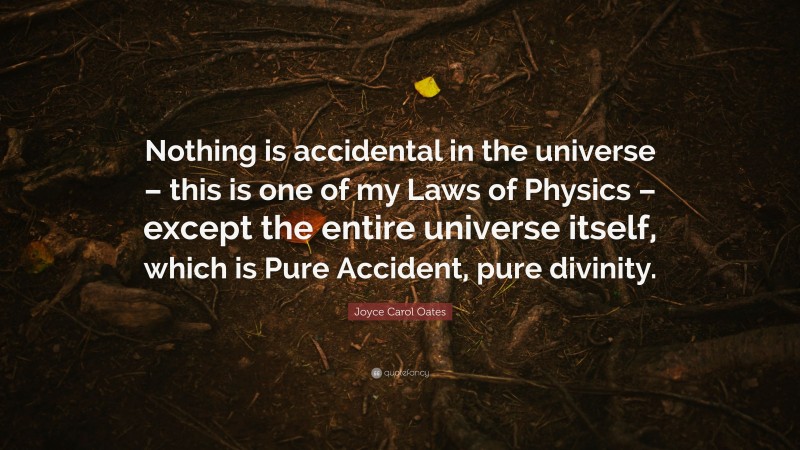 Joyce Carol Oates Quote: “Nothing is accidental in the universe – this is one of my Laws of Physics – except the entire universe itself, which is Pure Accident, pure divinity.”