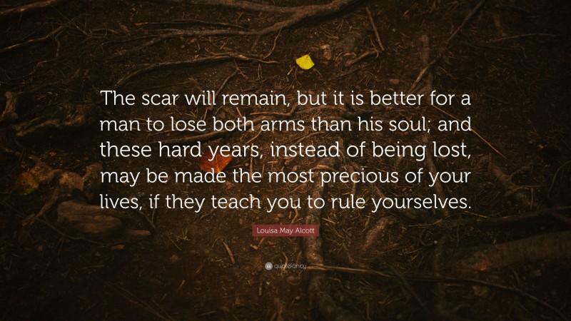 Louisa May Alcott Quote: “The scar will remain, but it is better for a man to lose both arms than his soul; and these hard years, instead of being lost, may be made the most precious of your lives, if they teach you to rule yourselves.”