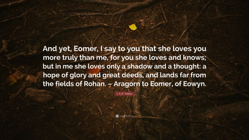 J. R. R. Tolkien Quote: “And yet, Eomer, I say to you that she loves you more truly than me, for you she loves and knows; but in me she loves only a shadow and a thought: a hope of glory and great deeds, and lands far from the fields of Rohan. – Aragorn to Eomer, of Eowyn.”