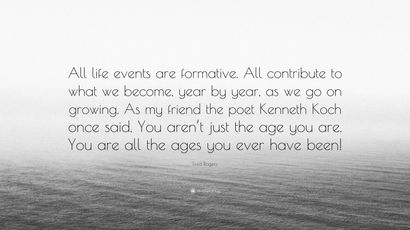 Fred Rogers Quote: “All life events are formative. All contribute to what we become, year by year, as we go on growing. As my friend the poet Kenneth Koch once said, You aren’t just the age you are. You are all the ages you ever have been!”
