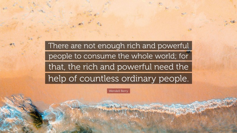 Wendell Berry Quote: “There are not enough rich and powerful people to consume the whole world; for that, the rich and powerful need the help of countless ordinary people.”