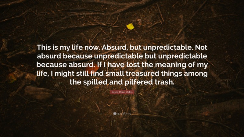 Joyce Carol Oates Quote: “This is my life now. Absurd, but unpredictable. Not absurd because unpredictable but unpredictable because absurd. If I have lost the meaning of my life, I might still find small treasured things among the spilled and pilfered trash.”
