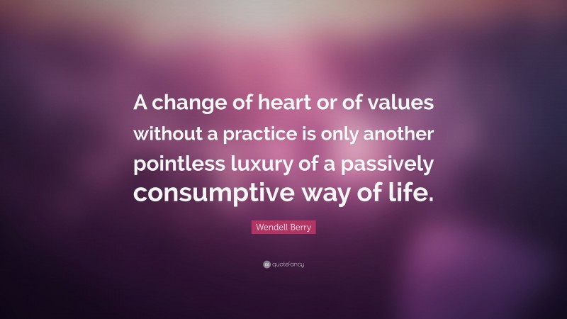 Wendell Berry Quote: “A change of heart or of values without a practice is only another pointless luxury of a passively consumptive way of life.”