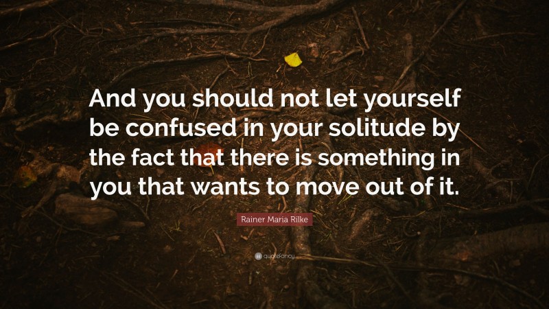 Rainer Maria Rilke Quote: “And you should not let yourself be confused in your solitude by the fact that there is something in you that wants to move out of it.”