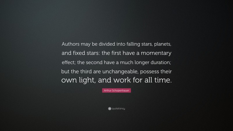 Arthur Schopenhauer Quote: “Authors may be divided into falling stars, planets, and fixed stars: the first have a momentary effect; the second have a much longer duration; but the third are unchangeable, possess their own light, and work for all time.”