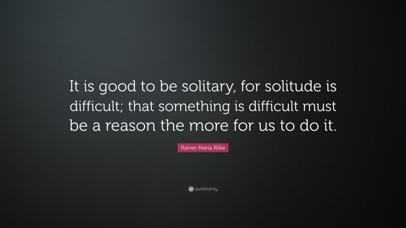 Rainer Maria Rilke Quote: “It is good to be solitary, for solitude is difficult; that something is difficult must be a reason the more for us to do it.”