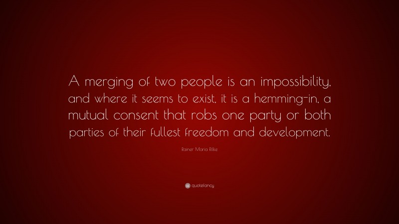 Rainer Maria Rilke Quote: “A merging of two people is an impossibility, and where it seems to exist, it is a hemming-in, a mutual consent that robs one party or both parties of their fullest freedom and development.”