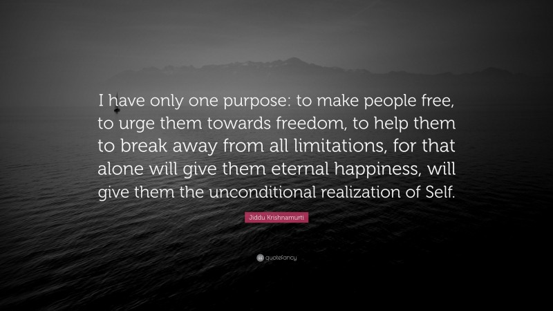Jiddu Krishnamurti Quote: “I have only one purpose: to make people free, to urge them towards freedom, to help them to break away from all limitations, for that alone will give them eternal happiness, will give them the unconditional realization of Self.”