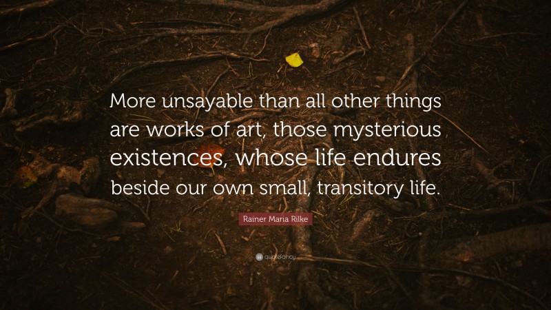 Rainer Maria Rilke Quote: “More unsayable than all other things are works of art, those mysterious existences, whose life endures beside our own small, transitory life.”
