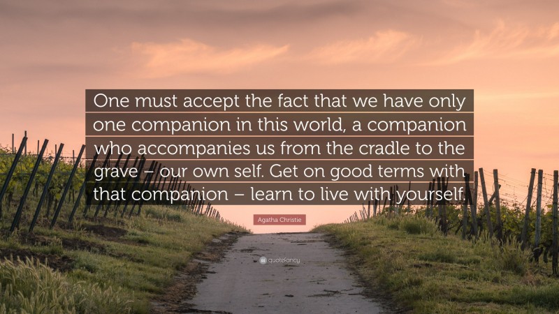 Agatha Christie Quote: “One must accept the fact that we have only one companion in this world, a companion who accompanies us from the cradle to the grave – our own self. Get on good terms with that companion – learn to live with yourself.”