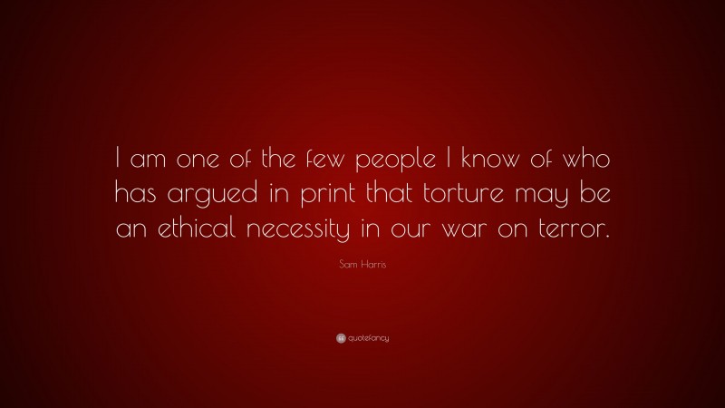 Sam Harris Quote: “I am one of the few people I know of who has argued in print that torture may be an ethical necessity in our war on terror.”
