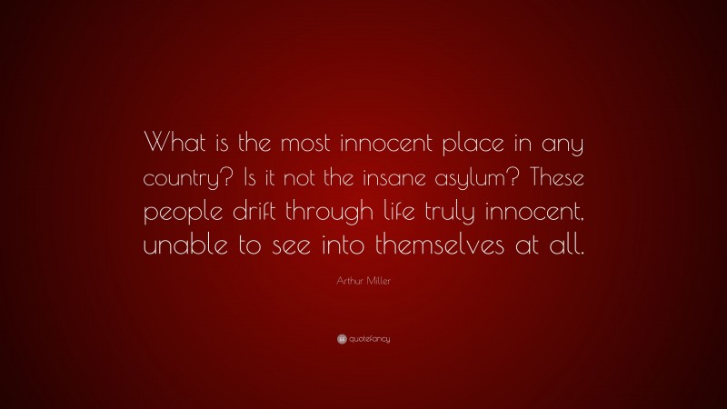 Arthur Miller Quote: “What is the most innocent place in any country? Is it not the insane asylum? These people drift through life truly innocent, unable to see into themselves at all.”