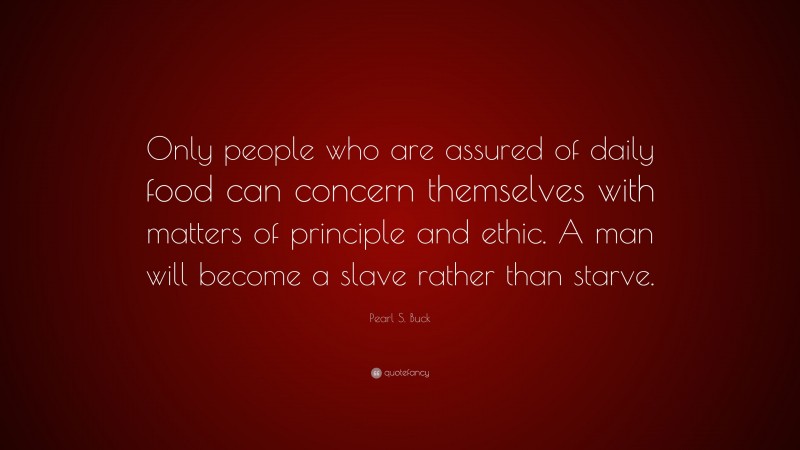 Pearl S. Buck Quote: “Only people who are assured of daily food can concern themselves with matters of principle and ethic. A man will become a slave rather than starve.”