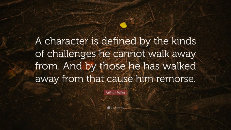 Arthur Miller Quote: “A character is defined by the kinds of challenges he cannot walk away from. And by those he has walked away from that cause him remorse.”