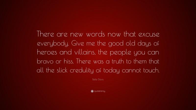 Bette Davis Quote: “There are new words now that excuse everybody. Give me the good old days of heroes and villains, the people you can bravo or hiss. There was a truth to them that all the slick credulity of today cannot touch.”