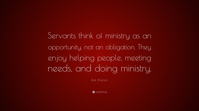 Rick Warren Quote: “Servants think of ministry as an opportunity, not an obligation. They enjoy helping people, meeting needs, and doing ministry.”
