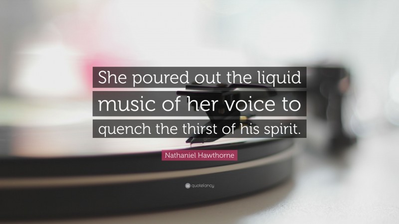 Nathaniel Hawthorne Quote: “She poured out the liquid music of her voice to quench the thirst of his spirit.”