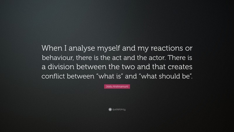 Jiddu Krishnamurti Quote: “When I analyse myself and my reactions or behaviour, there is the act and the actor. There is a division between the two and that creates conflict between “what is” and “what should be”.”