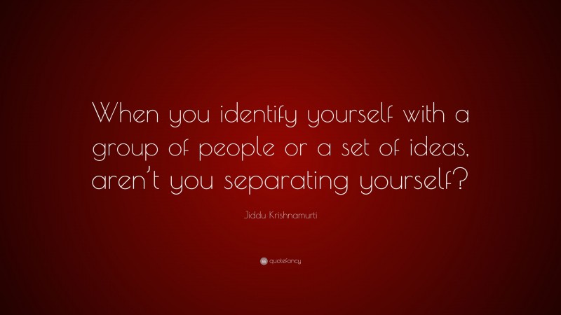 Jiddu Krishnamurti Quote: “When you identify yourself with a group of people or a set of ideas, aren’t you separating yourself?”