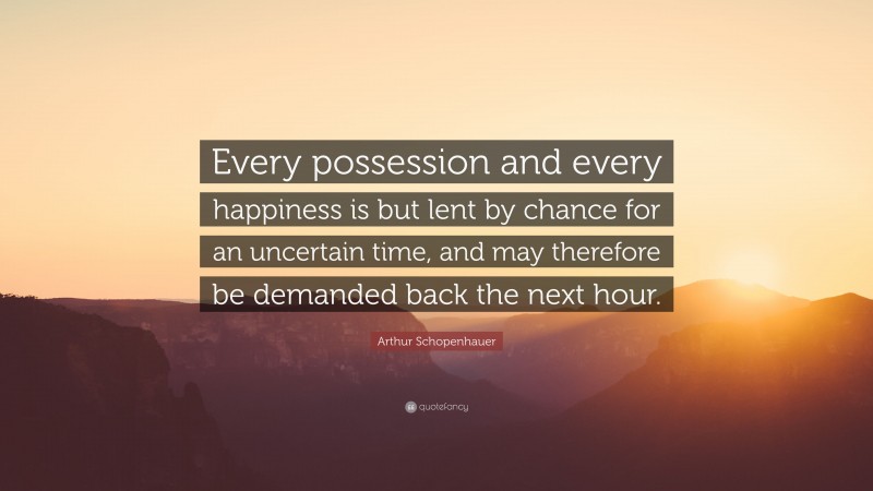 Arthur Schopenhauer Quote: “Every possession and every happiness is but lent by chance for an uncertain time, and may therefore be demanded back the next hour.”