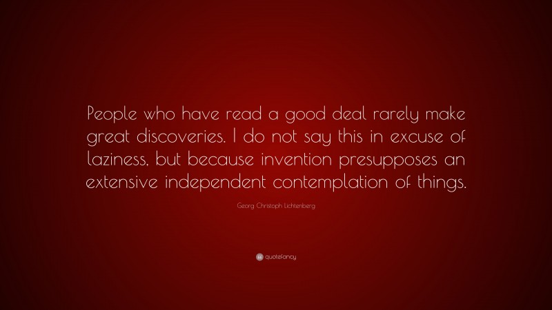 Georg Christoph Lichtenberg Quote: “People who have read a good deal rarely make great discoveries. I do not say this in excuse of laziness, but because invention presupposes an extensive independent contemplation of things.”