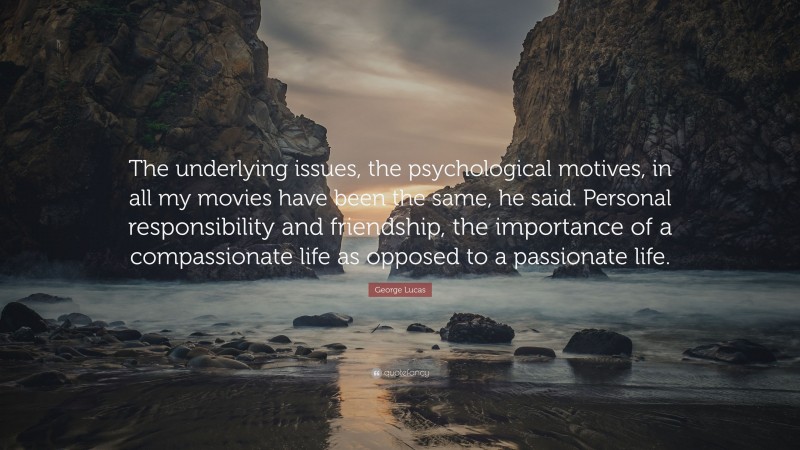 George Lucas Quote: “The underlying issues, the psychological motives, in all my movies have been the same, he said. Personal responsibility and friendship, the importance of a compassionate life as opposed to a passionate life.”