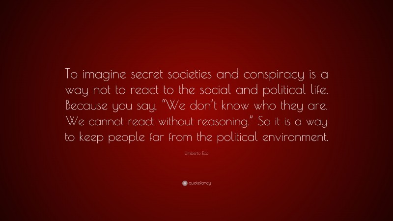 Umberto Eco Quote: “To imagine secret societies and conspiracy is a way not to react to the social and political life. Because you say, “We don’t know who they are. We cannot react without reasoning.” So it is a way to keep people far from the political environment.”