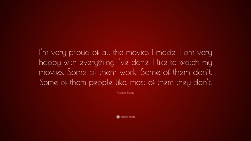George Lucas Quote: “I’m very proud of all the movies I made. I am very happy with everything I’ve done. I like to watch my movies. Some of them work. Some of them don’t. Some of them people like, most of them they don’t.”