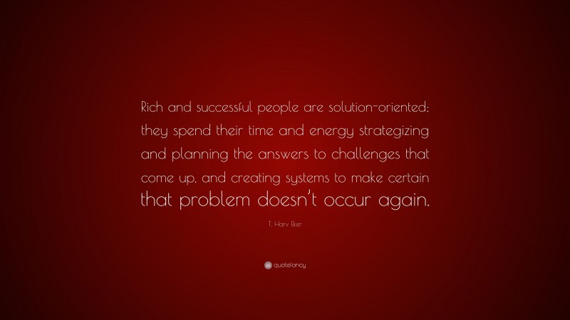 T. Harv Eker Quote: “Rich and successful people are solution-oriented; they spend their time and energy strategizing and planning the answers to challenges that come up, and creating systems to make certain that problem doesn’t occur again.”