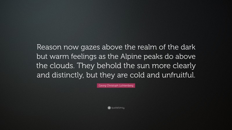 Georg Christoph Lichtenberg Quote: “Reason now gazes above the realm of the dark but warm feelings as the Alpine peaks do above the clouds. They behold the sun more clearly and distinctly, but they are cold and unfruitful.”