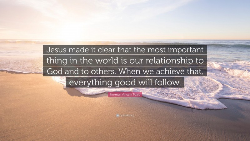 Norman Vincent Peale Quote: “Jesus made it clear that the most important thing in the world is our relationship to God and to others. When we achieve that, everything good will follow.”