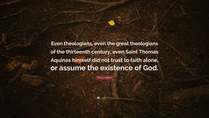 Henry Adams Quote: “Even theologians, even the great theologians of the thirteenth century, even Saint Thomas Aquinas himself did not trust to faith alone, or assume the existence of God.”