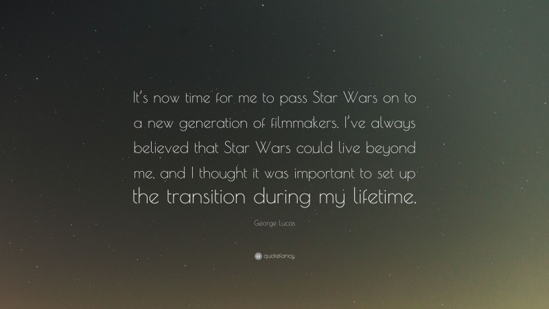 George Lucas Quote: “It’s now time for me to pass Star Wars on to a new generation of filmmakers. I’ve always believed that Star Wars could live beyond me, and I thought it was important to set up the transition during my lifetime.”