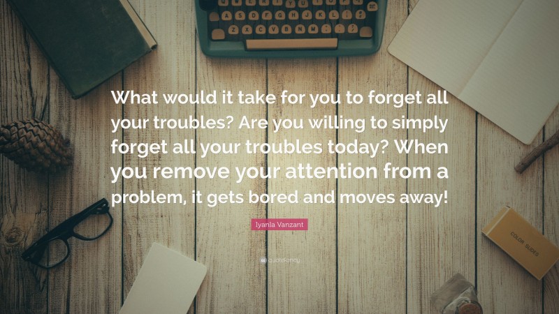 Iyanla Vanzant Quote: “What would it take for you to forget all your troubles? Are you willing to simply forget all your troubles today? When you remove your attention from a problem, it gets bored and moves away!”