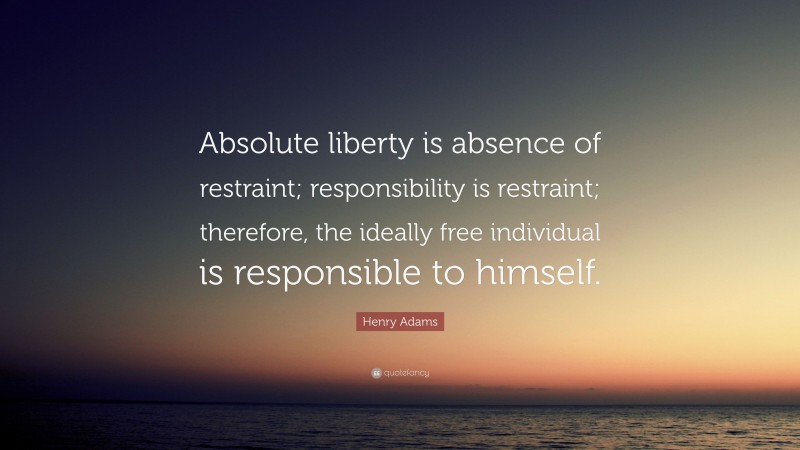 Henry Adams Quote: “Absolute liberty is absence of restraint; responsibility is restraint; therefore, the ideally free individual is responsible to himself.”