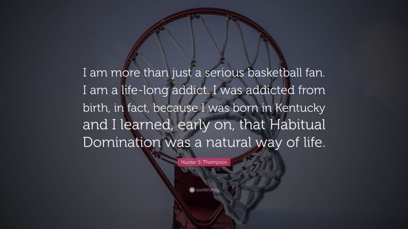 Hunter S. Thompson Quote: “I am more than just a serious basketball fan. I am a life-long addict. I was addicted from birth, in fact, because I was born in Kentucky and I learned, early on, that Habitual Domination was a natural way of life.”