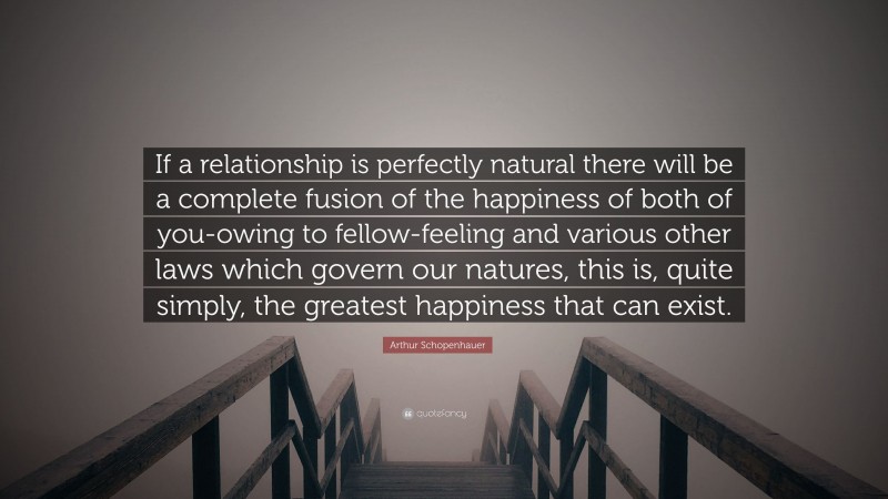 Arthur Schopenhauer Quote: “If a relationship is perfectly natural there will be a complete fusion of the happiness of both of you-owing to fellow-feeling and various other laws which govern our natures, this is, quite simply, the greatest happiness that can exist.”